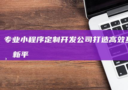 专业小程序定制开发公司：打造高效互动商业新平台